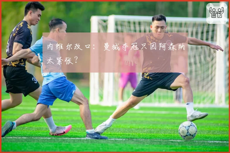 内维尔改口：曼城夺冠只因阿森纳太紧张？