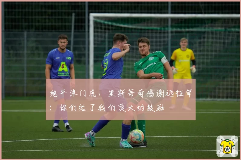 绝平津门虎,里斯蒂奇感谢远征军:你们给了我们莫大的鼓励