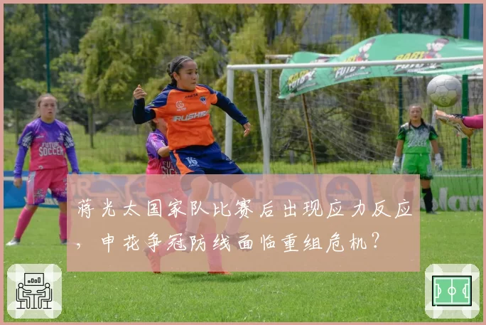 蒋光太国家队比赛后出现应力反应，申花争冠防线面临重组危机？