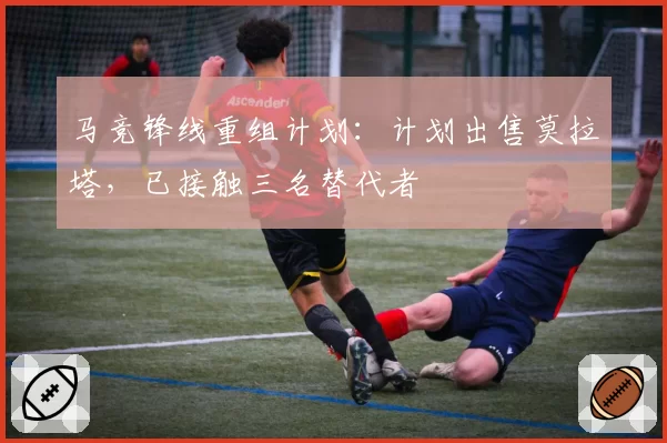 马竞锋线重组计划：计划出售莫拉塔，已接触三名替代者