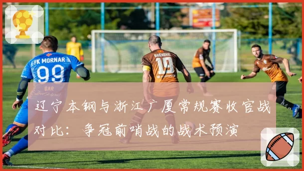 辽宁本钢与浙江广厦常规赛收官战对比:争冠前哨战的战术预演