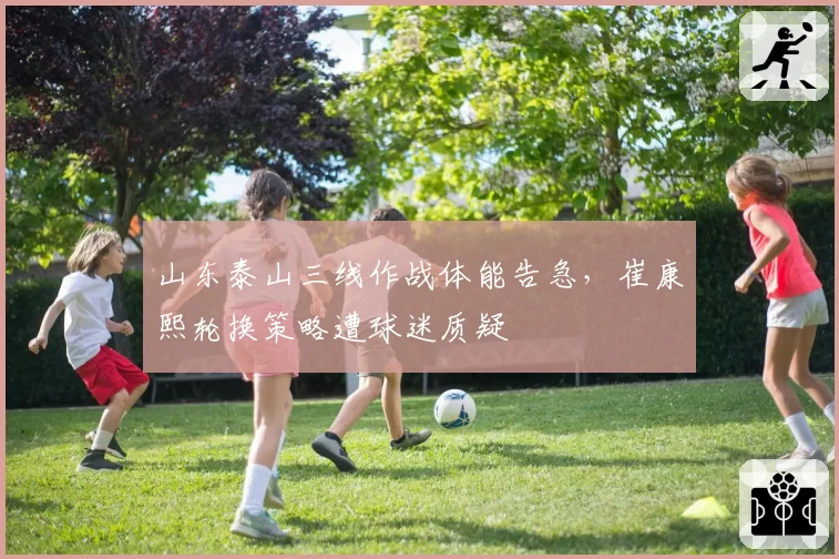 山东泰山三线作战体能告急,崔康熙轮换策略遭球迷质疑
