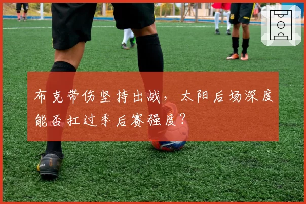 布克带伤坚持出战,太阳后场深度能否扛过季后赛强度?
