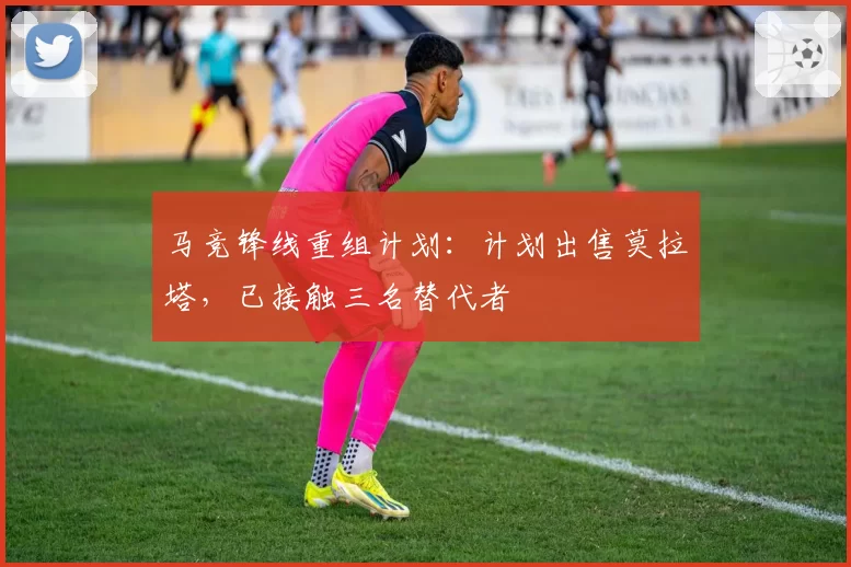 马竞锋线重组计划：计划出售莫拉塔，已接触三名替代者