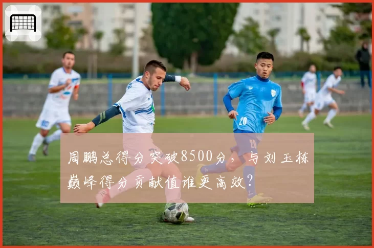 周鹏总得分突破8500分,与刘玉栋巅峰得分贡献值谁更高效?