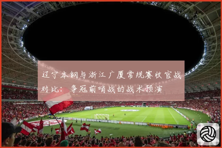 辽宁本钢与浙江广厦常规赛收官战对比:争冠前哨战的战术预演