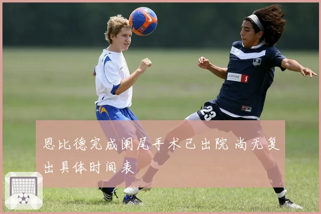 恩比德完成阑尾手术已出院 尚无复出具体时间表