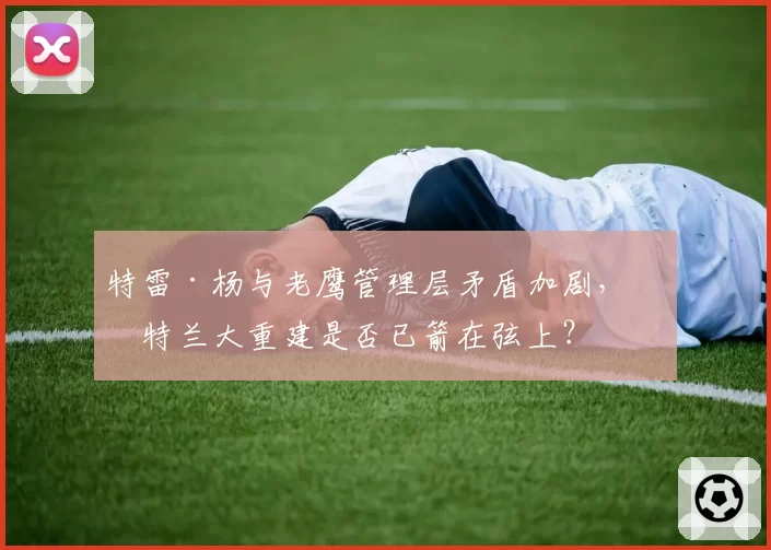 特雷·杨与老鹰管理层矛盾加剧,亚特兰大重建是否已箭在弦上?