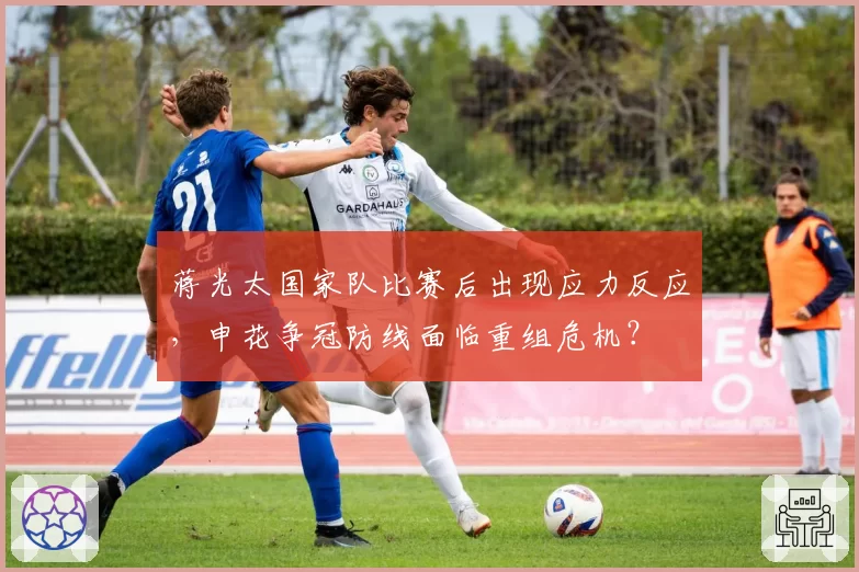 蒋光太国家队比赛后出现应力反应，申花争冠防线面临重组危机？