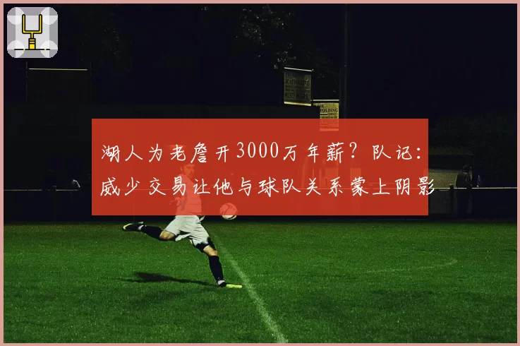 湖人为老詹开3000万年薪?队记:威少交易让他与球队关系蒙上阴影