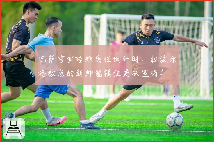 巴萨官宣哈维离任倒计时,拉波尔塔钦点的新帅能镇住更衣室吗?
