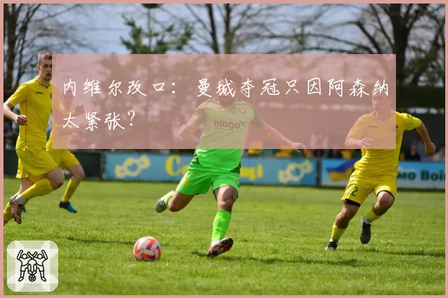 内维尔改口：曼城夺冠只因阿森纳太紧张？