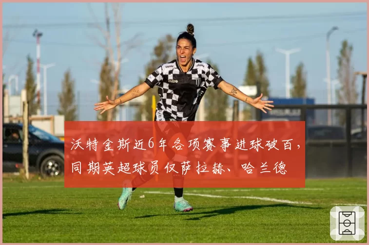 沃特金斯近6年各项赛事进球破百，同期英超球员仅萨拉赫、哈兰德