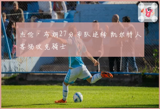 杰伦·布朗27分率队逆转 凯尔特人客场攻克骑士