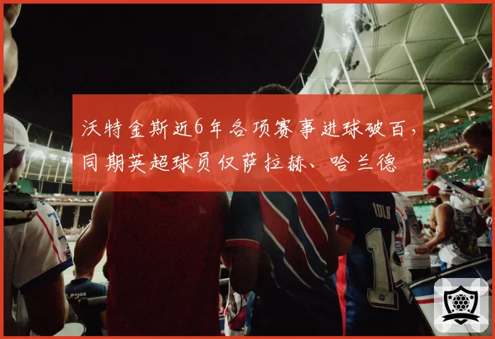 沃特金斯近6年各项赛事进球破百，同期英超球员仅萨拉赫、哈兰德