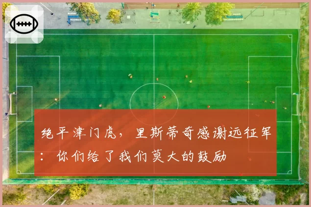 绝平津门虎,里斯蒂奇感谢远征军:你们给了我们莫大的鼓励