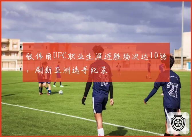 张伟丽UFC职业生涯连胜场次达10场,刷新亚洲选手纪录