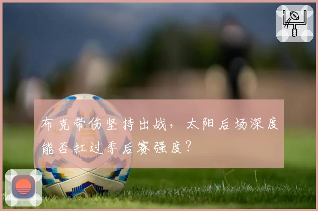 布克带伤坚持出战,太阳后场深度能否扛过季后赛强度?