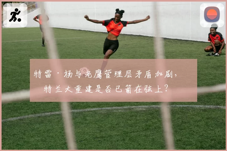 特雷·杨与老鹰管理层矛盾加剧，亚特兰大重建是否已箭在弦上？