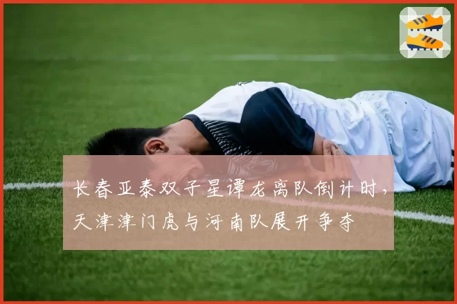 长春亚泰双子星谭龙离队倒计时，天津津门虎与河南队展开争夺